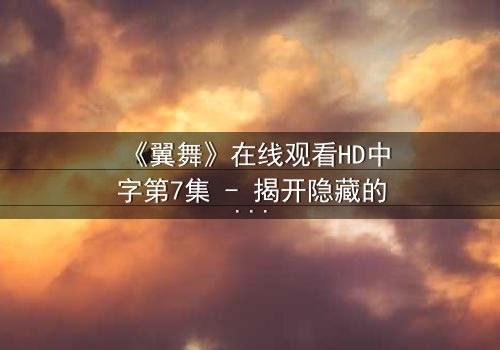 《翼舞》在线观看HD中字第7集 - 揭开隐藏的真相,你敢直面吗?