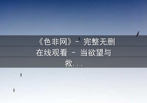 《色非网》- 完整无删在线观看 - 当欲望与救赎交织的禁忌之恋