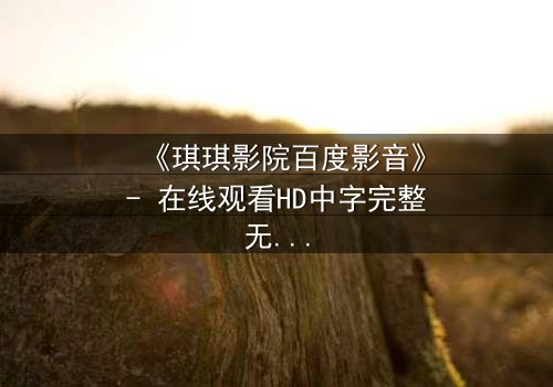 《琪琪影院百度影音》- 在线观看HD中字完整无删版 - 揭开隐藏的真相与救赎