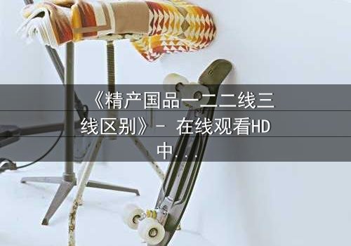 《精产国品一二二线三线区别》- 在线观看HD中字完整版 - 揭开阶层背后的惊天秘密