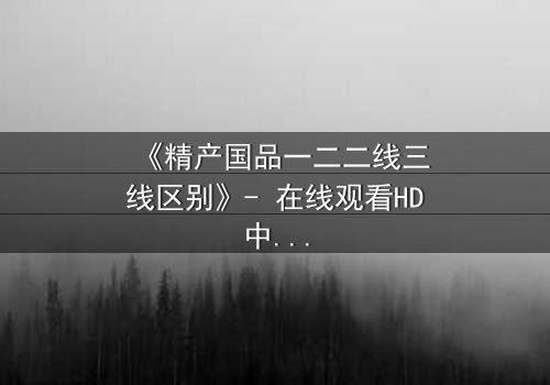 《精产国品一二二线三线区别》- 在线观看HD中字完整无删 - 揭秘等级背后的惊天秘密